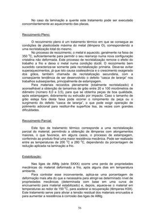 56
No caso da laminação a quente este tratamento pode ser executado
concomitantemente ao aquecimento das placas.
Recozimento Pleno:
O recozimento pleno é um tratamento térmico em que se consegue as
condições de plasticidade máxima do metal (têmpera O), correspondendo a
uma recristalização total do mesmo.
No processo de recozimento, o metal é aquecido, geralmente na faixa de
350 0
C, suficientemente para permitir o seu rearranjo numa nova configuração
cristalina não deformada. Este processo de recristalização remove o efeito do
trabalho a frio e deixa o metal numa condição dúctil. O recozimento bem
sucedido caracteriza-se somente pela recristalização primária. Deve-se evitar
superaquecimentos, já que isto causa coalescência e o crescimento exagerado
dos grãos, também chamada de recristalização secundária, com a
conseqüente tendência de ser desenvolvido o defeito “casca de laranja” nos
trabalhos subseqüentes, principalmente de estampagem.
Para materiais recozidos plenamente (totalmente recristalizado) é
aconselhável a obtenção de tamanhos de grão entre 20 e 100 micrômetros de
diâmetro (número 8,0 a 3,5), para que se obtenha peças de boa qualidade,
após estampagem, dobramento ou extrusão por impacto. Caso o tamanho de
grão esteja fora desta faixa pode ocorrer o rompimento da peça ou o
surgimento do defeito “casca de laranja”, o que pode exigir operação de
polimento adicional para restituir-lhe superfície lisa, às vezes com grandes
dificuldades.
Recozimento Parcial:
Este tipo de tratamento térmico corresponde a uma recristalização
parcial do material, permitindo a obtenção de têmperas com alongamentos
maiores, o que favorece, em alguns casos, o processo de estampagem,
conferindo ao produto final uma maior resistência mecânica. Pode ser realizado
entre as temperaturas de 200 0
C a 280 0
C, dependendo da porcentagem de
redução aplicada na laminação a frio.
Estabilização:
Nas ligas de AlMg (série 5XXX) ocorre uma perda de propriedades
mecânicas do material deformado a frio, após alguns dias em temperatura
ambiente.
Para controlar esse inconveniente, aplica-se uma porcentagem de
deformação mais alta do que a necessária para atingir-se determinado nível de
propriedades mecânicas (determinada com base em uma curva de
encruamento para material estabilizado) e, depois, aquece-se o material em
temperaturas ao redor de 150 0
C, para acelerar a recuperação (têmperas H3X).
Este tratamento serve para aliviar a tensão residual dos materiais encruados e
para aumentar a resistência à corrosão das ligas de AlMg.
 