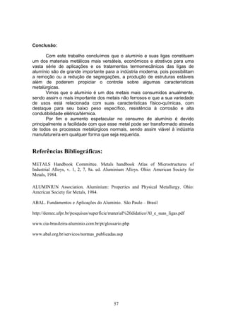 57
Conclusão:
Com este trabalho concluímos que o alumínio e suas ligas constituem
um dos materiais metálicos mais versáteis, econômicos e atrativos para uma
vasta série de aplicações e os tratamentos termomecânicos das ligas de
alumínio são de grande importante para a indústria moderna, pois possibilitam
a remoção ou a redução de segregações, a produção de estruturas estáveis
além de poderem propiciar o controle sobre algumas características
metalúrgicas.
Vimos que o alumínio é um dos metais mais consumidos anualmente,
sendo assim o mais importante dos metais não ferrosos e que a sua variedade
de usos está relacionada com suas características físico-químicas, com
destaque para seu baixo peso específico, resistência à corrosão e alta
condutibilidade elétrica/térmica.
Por fim o aumento espetacular no consumo de alumínio é devido
principalmente a facilidade com que esse metal pode ser transformado através
de todos os processos metalúrgicos normais, sendo assim viável à indústria
manufatureira em qualquer forma que seja requerida.
Referências Bibliográficas:
METALS Handbook Committee. Metals handbook Atlas of Microstructures of
Industrial Alloys, v. 1, 2, 7, 8a. ed. Aluminium Alloys. Ohio: American Society for
Metals, 1984.
ALUMINIUN Association. Aluminium: Properties and Physical Metallurgy. Ohio:
American Society for Metals, 1984.
ABAL. Fundamentos e Aplicações do Alumínio. São Paulo – Brasil
http://demec.ufpr.br/pesquisas/superficie/material%20didatico/Al_e_suas_ligas.pdf
www.cia-brasileira-aluminio.com.br/pt/glossario.php
www.abal.org.br/servicos/normas_publicadas.asp
 