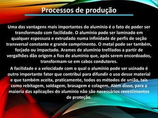 Processos de produção
Uma das vantagens mais importantes do alumínio é o fato de poder ser
transformado com facilidade. O alumínio pode ser laminado em
qualquer espessura e extrudado numa infinidade de perfis de seção
transversal constante e grande comprimento. O metal pode ser também,
forjado ou impactado. Arames de alumínio trefilados a partir de
vergalhões dão origem a fios de alumínio que, após serem encordoados,
transformam-se em cabos condutores.
A facilidade e a velocidade com o qual o alumínio pode ser usinado é
outro importante fator que contribui para difundir o uso desse material
e que também aceita, praticamente, todos os métodos de união, tais
como rebitagem, soldagem, brasagem e colagem. Além disso, para a
maioria das aplicações do alumínio não são necessários revestimentos
de proteção.
 