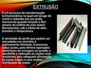 EXTRUSÃO
É um processo de transformação
termomecânica no qual um tarugo de
metal é reduzido em sua seção
transversal quando forçado a fluir
através do orifício de uma matriz
(ferramenta), sob o efeito de altas
pressões e temperatura.
A variedade de perfis que podem ser
extrudados em alumínio é
praticamente ilimitada. O processo
reduz custos, pois elimina operações
posteriores de usinagem ou junção, e
possibilita a obtenção de seções mais
resistentes pela adequada eliminação
de juntas frágeis e uma melhor
distribuição de metal.
 