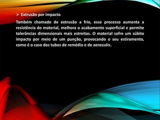  Extrusão por impacto
Também chamado de extrusão a frio, esse processo aumenta a
resistência do material, melhora o acabamento superficial e permite
tolerâncias dimensionais mais estreitas. O material sofre um súbito
impacto por meio de um punção, provocando o seu estiramento,
como é o caso dos tubos de remédio e de aerossóis.
 
