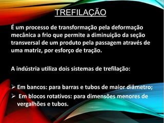 TREFILAÇÃO
É um processo de transformação pela deformação
mecânica a frio que permite a diminuição da seção
transversal de um produto pela passagem através de
uma matriz, por esforço de tração.
A indústria utiliza dois sistemas de trefilação:
 Em bancos: para barras e tubos de maior diâmetro;
 Em blocos rotativos: para dimensões menores de
vergalhões e tubos.
 