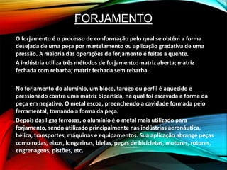 FORJAMENTO
O forjamento é o processo de conformação pelo qual se obtém a forma
desejada de uma peça por martelamento ou aplicação gradativa de uma
pressão. A maioria das operações de forjamento é feitas a quente.
A indústria utiliza três métodos de forjamento: matriz aberta; matriz
fechada com rebarba; matriz fechada sem rebarba.
No forjamento do alumínio, um bloco, tarugo ou perfil é aquecido e
pressionado contra uma matriz bipartida, na qual foi escavada a forma da
peça em negativo. O metal escoa, preenchendo a cavidade formada pelo
ferramental, tomando a forma da peça.
Depois das ligas ferrosas, o alumínio é o metal mais utilizado para
forjamento, sendo utilizado principalmente nas indústrias aeronáutica,
bélica, transportes, máquinas e equipamentos. Sua aplicação abrange peças
como rodas, eixos, longarinas, bielas, peças de bicicletas, motores, rotores,
engrenagens, pistões, etc.
 