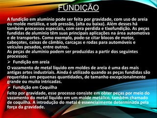 FUNDIÇÃO
A fundição em alumínio pode ser feita por gravidade, com uso de areia
ou molde metálico, e sob pressão, (alta ou baixa). Além desses há
também processos especiais, com cera perdida e tixofundição. As peças
fundidas de alumínio têm suas principais aplicações na área automotiva
e de transportes. Como exemplo, pode-se citar blocos de motor,
cabeçotes, caixas de câmbio, carcaças e rodas para automóveis e
veículos pesados, entre outros.
As peças de alumínio podem ser produzidas a partir dos seguintes
processos:
 Fundição em areia
O vazamento de metal líquido em moldes de areia é uma das mais
antigas artes industriais. Ainda é utilizado quando as peças fundidas são
requeridas em pequenas quantidades, de tamanho excepcionalmente
grande ou muito intricadas.
 Fundição em Coquilha
Feito por gravidade, esse processo consiste em obter peças por meio do
vazamento do metal líquido em um molde metálico, também chamado
de coquilha. A introdução do metal é essencialmente determinada pela
força da gravidade.
 