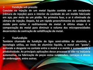  Fundição sob pressão
Consiste na injeção de um metal líquido contido em um recipiente
(câmara de injeção) para o interior da cavidade de um molde fabricado
em aço, por meio de um pistão. Na primeira fase, o ar é eliminado da
câmara de injeção. Depois, há um rápido preenchimento da cavidade do
molde para evitar o resfriamento do metal. A última etapa é a
compactação do metal para diminuir o volume das microporosidades
decorrentes da contração de solidificação do metal.
 Tixofundição
Também chamado de fundição de ligas semi-sólidas de alumínio, a
tecnologia utiliza, ao invés de alumínio líquido, o metal em "pasta",
evitando o desgaste no contato entre o metal e o molde e aumentando a
produtividade. As principais aplicações desse processo se dão na indústria
automotiva, na fabricação de peças como suspensões, carcaças e discos
de embreagem, entre outras.
 