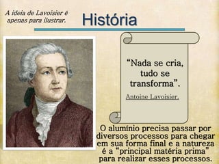 História
“Nada se cria,
tudo se
transforma”.
Antoine Lavoisier.
O alumínio precisa passar por
diversos processos para chegar
em sua forma final e a natureza
é a “principal matéria prima”
para realizar esses processos.
A ideia de Lavoisier é
apenas para ilustrar.
 