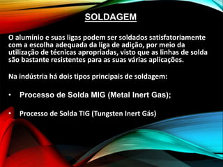 SOLDAGEM
O alumínio e suas ligas podem ser soldados satisfatoriamente
com a escolha adequada da liga de adição, por meio da
utilização de técnicas apropriadas, visto que as linhas de solda
são bastante resistentes para as suas várias aplicações.
Na indústria há dois tipos principais de soldagem:
• Processo de Solda MIG (Metal Inert Gas);
• Processo de Solda TIG (Tungsten Inert Gás)
 