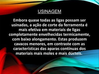 USINAGEM
Embora quase todas as ligas possam ser
usinadas, a ação de corte da ferramenta é
mais efetiva em materiais de ligas
completamente envelhecidas termicamente,
com baixo alongamento. Estas produzem
cavacos menores, em contraste com as
características das aparas contínuas dos
materiais mais moles e mais dúcteis.
 