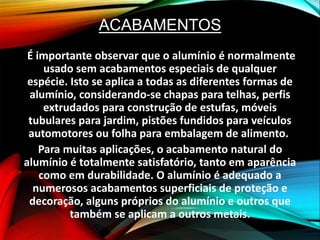 ACABAMENTOS
É importante observar que o alumínio é normalmente
usado sem acabamentos especiais de qualquer
espécie. Isto se aplica a todas as diferentes formas de
alumínio, considerando-se chapas para telhas, perfis
extrudados para construção de estufas, móveis
tubulares para jardim, pistões fundidos para veículos
automotores ou folha para embalagem de alimento.
Para muitas aplicações, o acabamento natural do
alumínio é totalmente satisfatório, tanto em aparência
como em durabilidade. O alumínio é adequado a
numerosos acabamentos superficiais de proteção e
decoração, alguns próprios do alumínio e outros que
também se aplicam a outros metais.
 