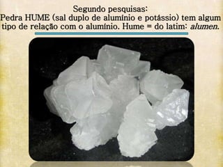 Segundo pesquisas:
Pedra HUME (sal duplo de alumínio e potássio) tem algum
tipo de relação com o alumínio. Hume = do latim: alumen.
 