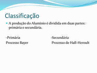 Classificação
 A produção do Alumínio é dividida em duas partes:
primária e secundária.
-Primária -Secundária
Processo Bayer Processo de Hall-Heroult
 