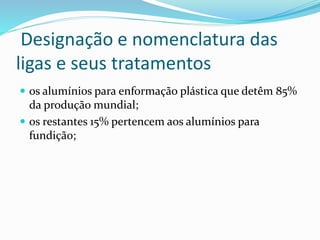 Designação e nomenclatura das
ligas e seus tratamentos
 os alumínios para enformação plástica que detêm 85%
da produção mundial;
 os restantes 15% pertencem aos alumínios para
fundição;
 
