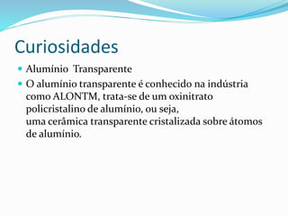 Curiosidades
 Alumínio Transparente
 O alumínio transparente é conhecido na indústria
como ALONTM, trata-se de um oxinitrato
policristalino de alumínio, ou seja,
uma cerâmica transparente cristalizada sobre átomos
de alumínio.
 