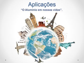 Aplicações
“O Alumínio em nossas vidas”.
 