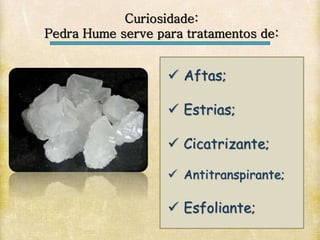  Aftas;
 Estrias;
 Cicatrizante;
 Antitranspirante;
 Esfoliante;
Curiosidade:
Pedra Hume serve para tratamentos de:
 