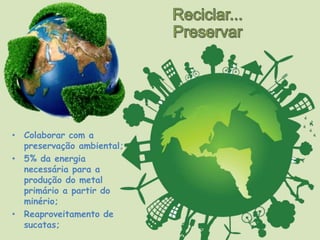 • Colaborar com a
preservação ambiental;
• 5% da energia
necessária para a
produção do metal
primário a partir do
minério;
• Reaproveitamento de
sucatas;
 