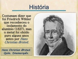 História
Hans Christian Ørsted.
Quím. Dinamarquês.
Costumam dizer que
foi Friedrich Wöhler
que reconheceu o
isolamento do
alumínio (1827), mas
o metal foi obtido
puro alguns anos
antes por Hans
Christian Ørsted.
 
