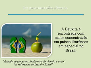 Um pouco mais sobre a Bauxita.
A Bauxita é
encontrada com
maior concentração
em países litorâneos
em especial no
Brasil.
“Quando esquecerem, lembre-se do chinelo e coco;
faz referência ao litoral e Brasil”.
 