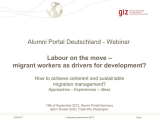 Alumni Portal Deutschland - Webinar

           Labour on the move –
migrant workers as drivers for development?

               How to achieve coherent and sustainable
                       migration management?
                     Approaches – Experiences – Ideas


                   19th of September 2012, Alumni Portal Germany
                      Björn Gruber (GIZ), Triple Win Pilotproject

19/09/2012                      company presentation 2012           Page 1
 