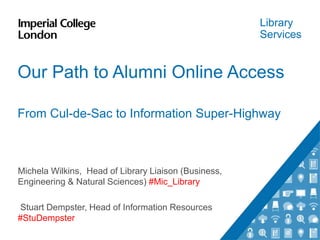 Library
Services
Our Path to Alumni Online Access
From Cul-de-Sac to Information Super-Highway
Michela Wilkins, Head of Library Liaison (Business,
Engineering & Natural Sciences) #Mic_Library
Stuart Dempster, Head of Information Resources
#StuDempster
 