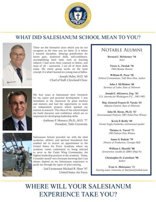 WHAT DID SALESIANUM SCHOOL MEAN TO YOU?
Salesianum School provided me with the ideal
academic, athletic, and spiritual foundation that
enabled me to receive an appointment to the
United States Air Force Academy where my
academy career culminated in being selected
to serve as the Cadet Wing Commander, the
highest leadership position at the academy. Today,
I consider myself very fortunate knowing that I can
always depend on my Salesianum experience to
guide me through the rigors of pilot training.
My four years at Salesianum were formative
for my career and personal development. I was
stimulated in the classroom by great teachers
and mentors and had the opportunity to work
on independent projects which sparked my
interest in research. The ethos of the school helped
me build character and confidence which are so
important for developing leadership skills.
- 2nd Lieutenant Michael R. Shaw ‘07
United States Air Force
- Anthony P. Monaco, Ph.D., M.D. ’77
President, Tufts University
These are the formative years which you do not
recognize at the time you are there. It is where
I learned discipline, delaying gratification for
future gain, analytical skills, self-confidence,
accomplishing hard tasks such as learning
subjects I had never been exposed to before, and
most of all – teamwork. I use all of these skills
today. My entire group works on the team
concept. It is what I learned as a young man at Sallies.
- Joseph Hahn, M.D. ’60
Chief of Staff, Cleveland Clinic
WHERE WILL YOUR SALESIANUM
EXPERIENCE TAKE YOU?
Notable Alumni
Bernard I. McInerney ’54
Actor
Victor A. Zwolak ’56
1964 Olympic Runner
William H. Press ’58
Political Commentator, Talk Show Host, Author
John J. McMahon ’60
Secretary of Labor, State of Delaware
Joseph E. diGenova, Esq. ’63
U.S. Attorney for Washington D.C., 1983-1985
Maj. General Francis D. Vavala ’65
Adjutant General, State of Delaware
John M. Byrne, Ph.D. ’67
Environmental Professor, 2007 Nobel Prize Winner
Kevin P. Reilly ’69
Former Eagles linebacker, motivational speaker
Thomas A. Turcol ’71
1985 Pulitzer Prize Winner
James S. Badrak ’79
Director of Production, Carnegie Hall
William J. Marsilii ’80
Screenwriter, notable for 2006’s Déjà Vu
Christopher D. Castellani ’90
Author
Evan A. Mulrooney ’11
Starting center, University of Maryland football team
 