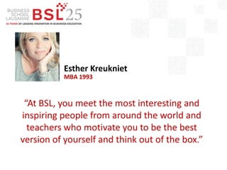 “At BSL, you meet the most interesting and
inspiring people from around the world and
teachers who motivate you to be the best
version of yourself and think out of the box.”
Esther Kreukniet
MBA 1993
 