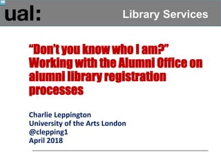 Library Services
“Don’t you know who I am?”
Working with the Alumni Office on
alumni library registration
processes
Charlie Leppington
University of the Arts London
@clepping1
April 2018
 