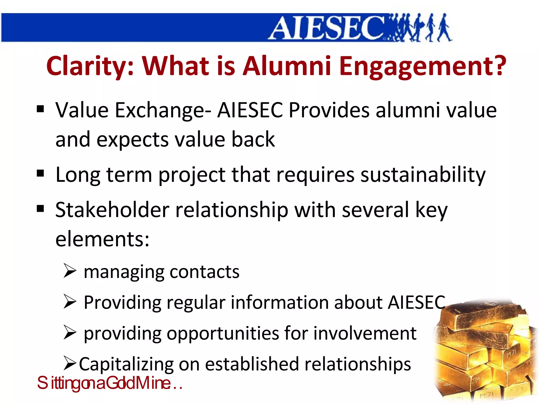 Clarity: What is Alumni Engagement? Value Exchange- AIESEC Provides alumni value and expects value back Long term project that requires sustainability Stakeholder relationship with several key elements: managing contacts Providing regular information about AIESEC providing opportunities for involvement Capitalizing on established relationships 