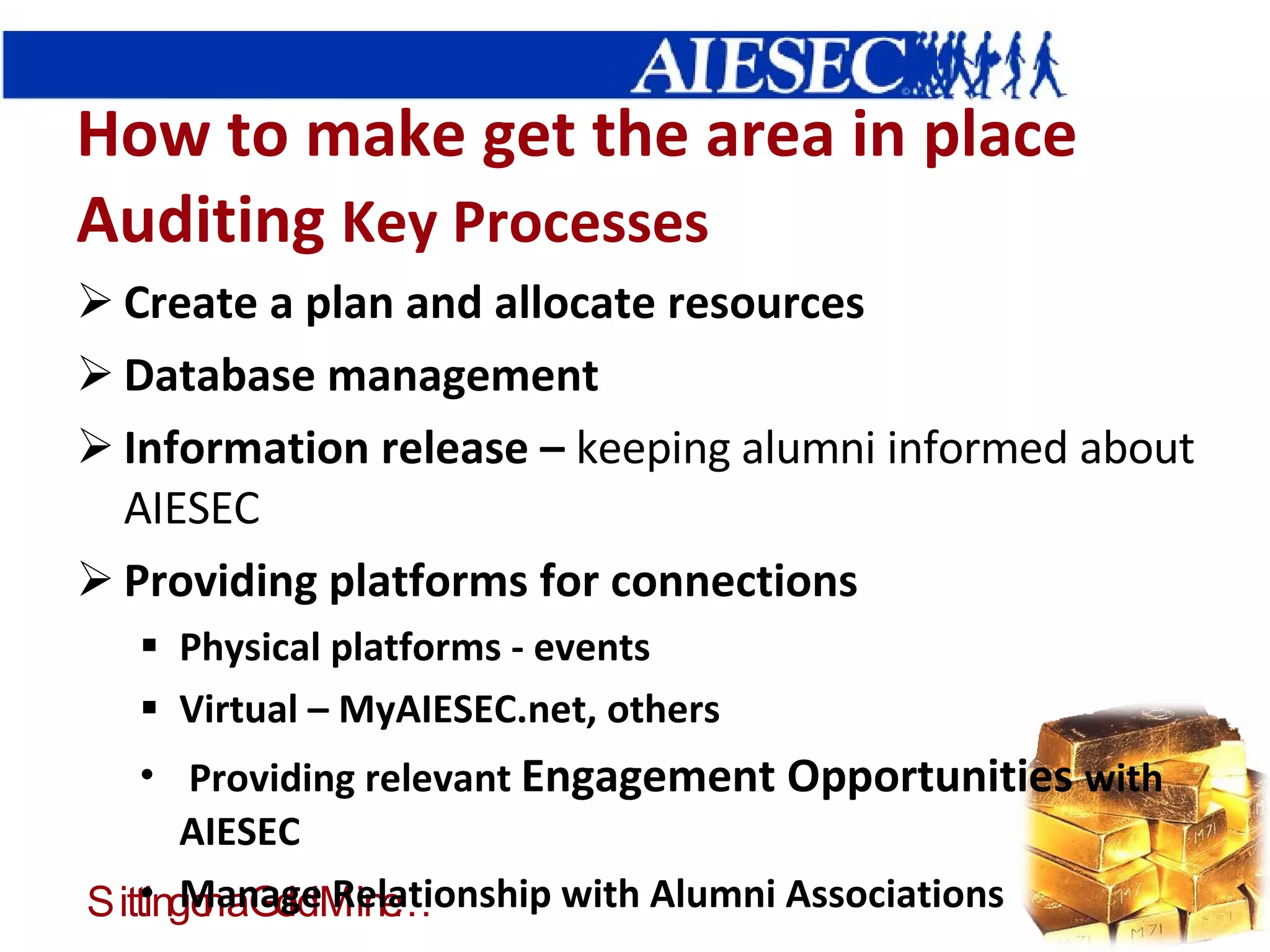 How to make get the area in place Auditing  Key Processes Create a plan and allocate resources Database management Information release –  keeping alumni informed about AIESEC Providing platforms for connections Physical platforms - events Virtual – MyAIESEC.net, others Providing relevant  Engagement Opportunities  with AIESEC Manage Relationship with Alumni Associations 