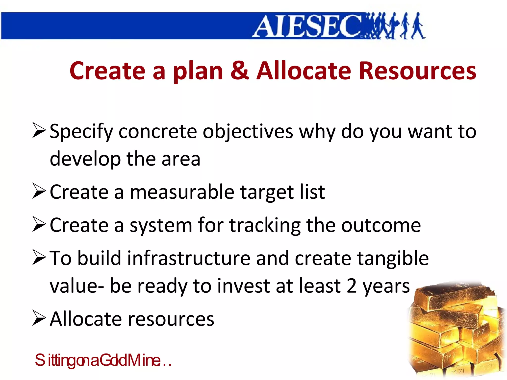 Create a plan & Allocate Resources Specify concrete objectives why do you want to develop the area Create a measurable target list Create a system for tracking the outcome To build infrastructure and create tangible value- be ready to invest at least 2 years Allocate resources 
