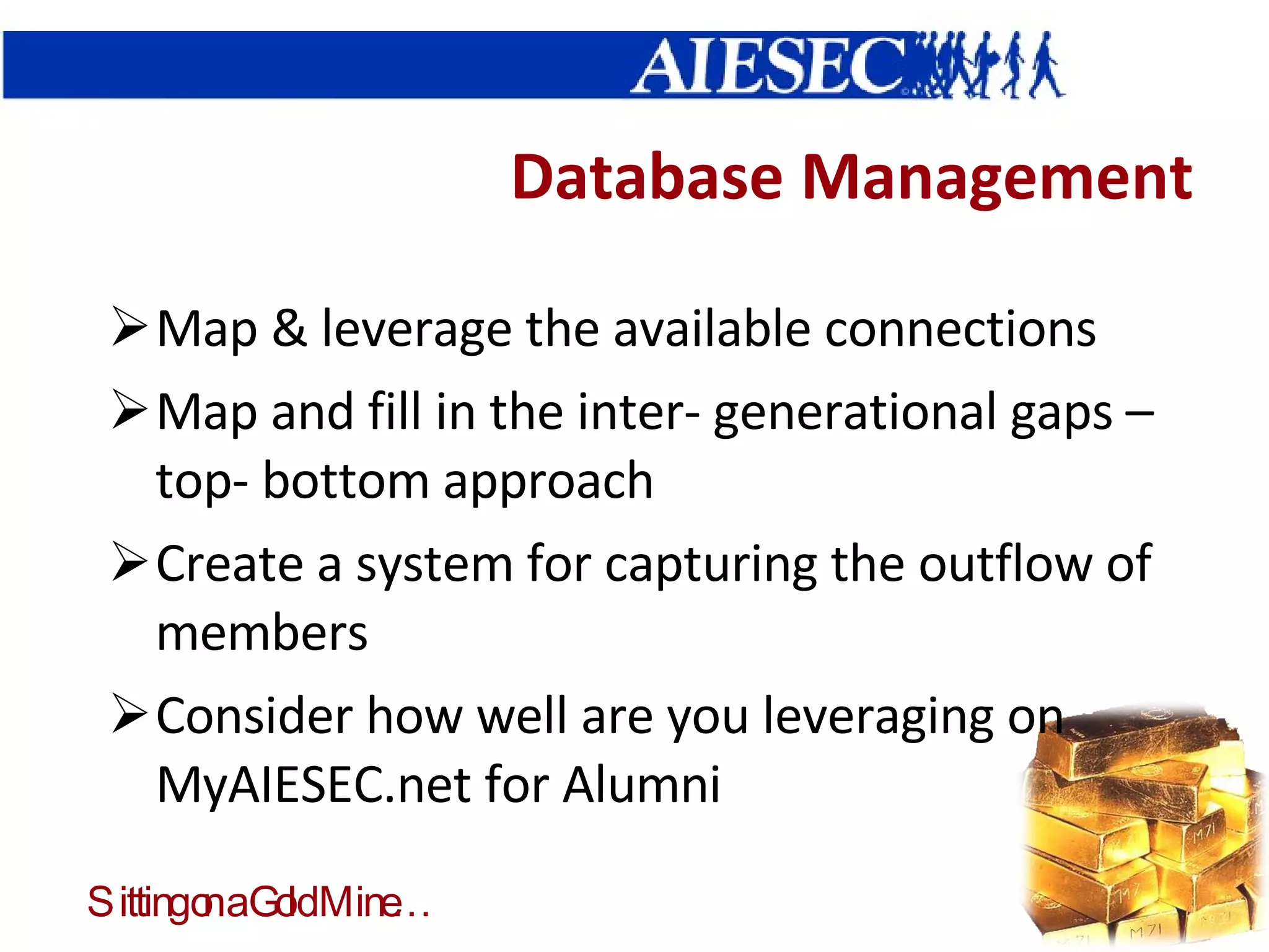 Database Management Map & leverage the available connections Map and fill in the inter- generational gaps – top- bottom approach Create a system for capturing the outflow of members Consider how well are you leveraging on MyAIESEC.net for Alumni 