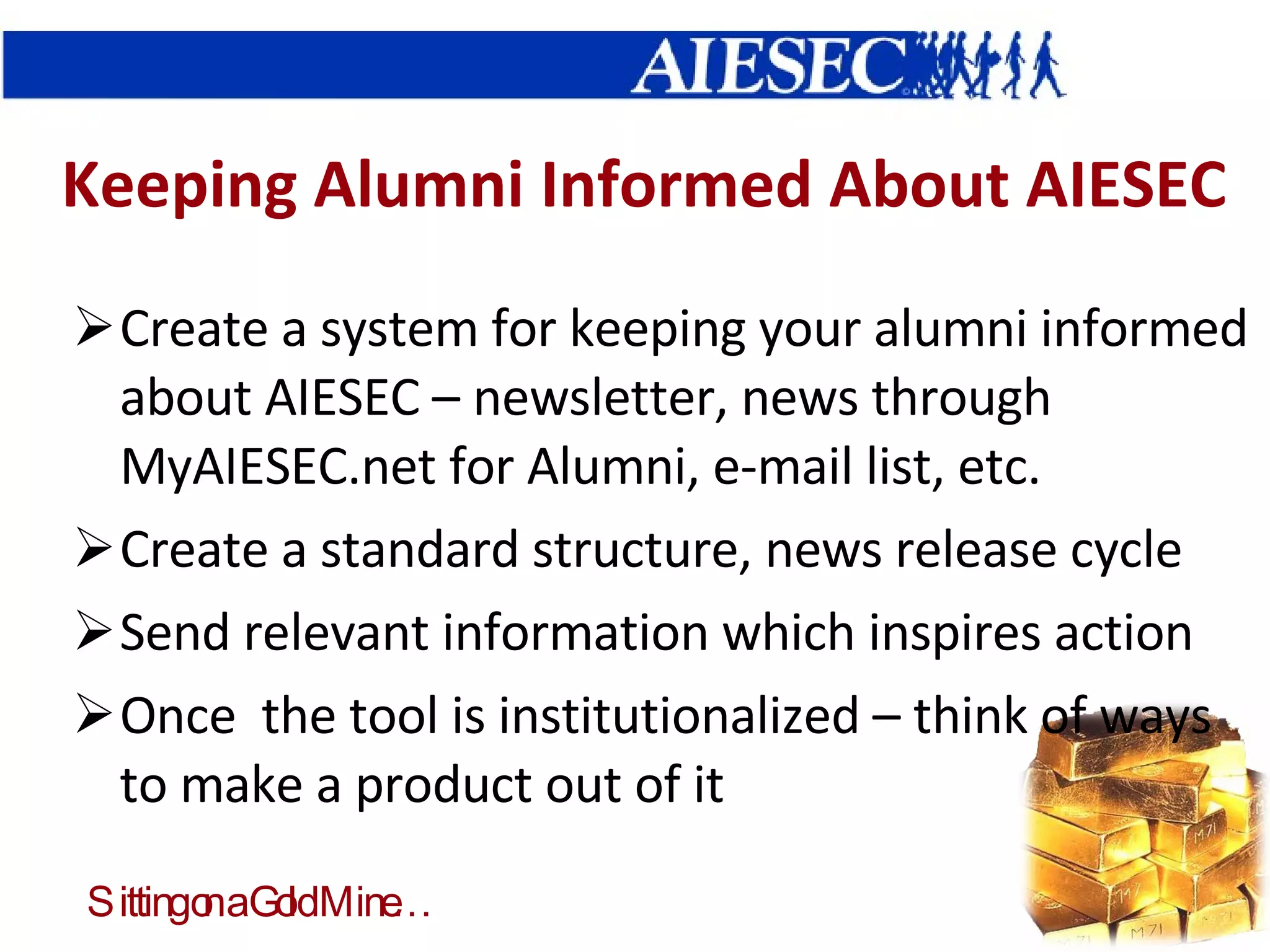 Keeping Alumni Informed About AIESEC Create a system for keeping your alumni informed about AIESEC – newsletter, news through MyAIESEC.net for Alumni, e-mail list, etc. Create a standard structure, news release cycle Send relevant information which inspires action Once  the tool is institutionalized – think of ways to make a product out of it 