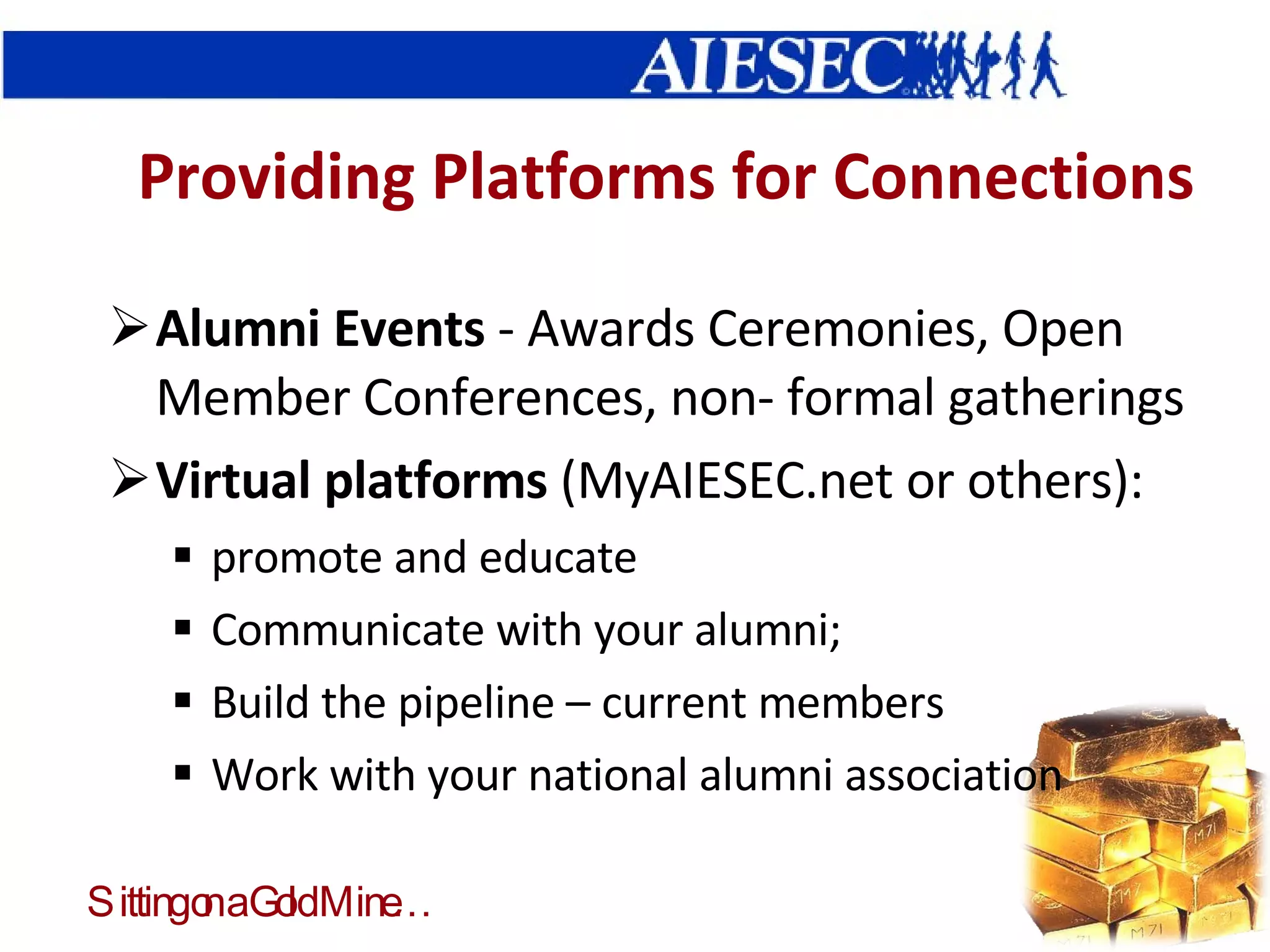Providing Platforms for Connections Alumni Events  - Awards Ceremonies, Open Member Conferences, non- formal gatherings Virtual platforms  (MyAIESEC.net or others): promote and educate Communicate with your alumni;  Build the pipeline – current members Work with your national alumni association 
