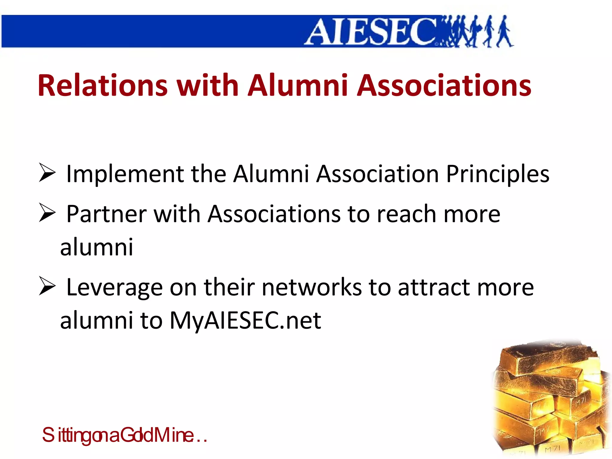 Relations with Alumni Associations Implement the Alumni Association Principles Partner with Associations to reach more alumni Leverage on their networks to attract more alumni to MyAIESEC.net  