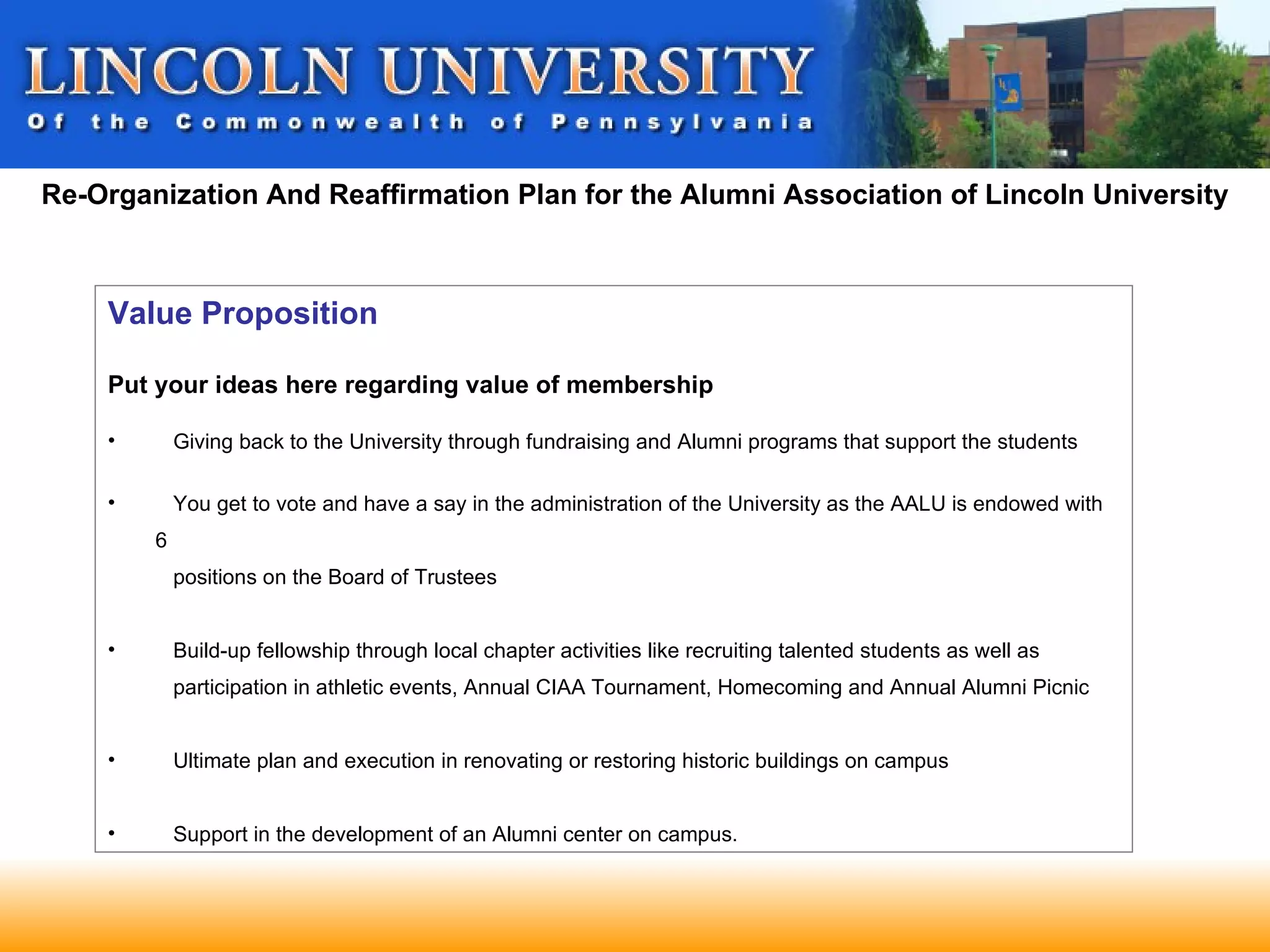 Re-Organization And Reaffirmation Plan for the Alumni Association of Lincoln University



    Value Proposition

    Put your ideas here regarding value of membership

    •       Giving back to the University through fundraising and Alumni programs that support the students

    •       You get to vote and have a say in the administration of the University as the AALU is endowed with
        6
            positions on the Board of Trustees


    •       Build-up fellowship through local chapter activities like recruiting talented students as well as
            participation in athletic events, Annual CIAA Tournament, Homecoming and Annual Alumni Picnic


    •       Ultimate plan and execution in renovating or restoring historic buildings on campus


    •       Support in the development of an Alumni center on campus.
 
