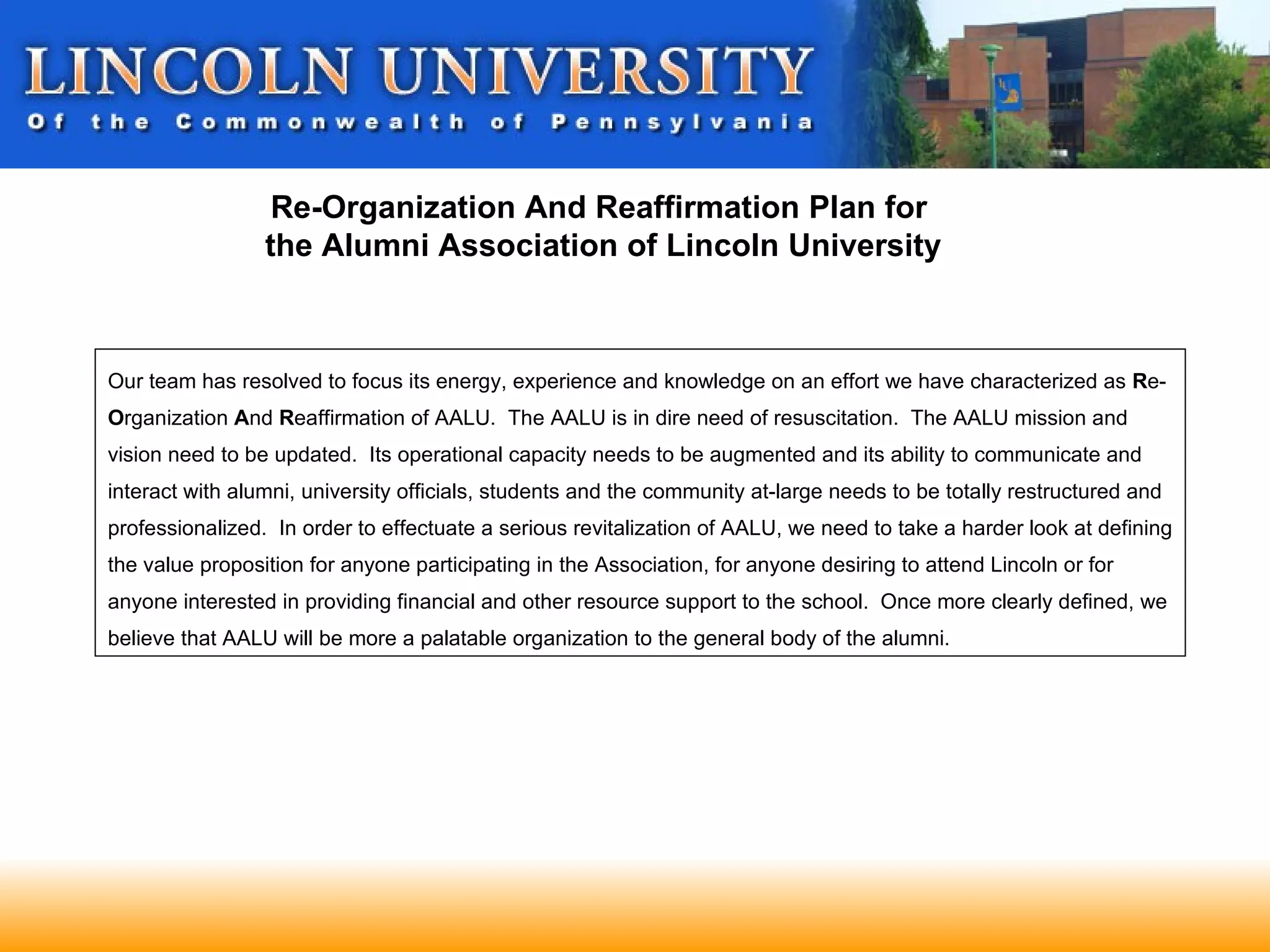 Re-Organization And Reaffirmation Plan for
                 the Alumni Association of Lincoln University



Our team has resolved to focus its energy, experience and knowledge on an effort we have characterized as Re-
Organization And Reaffirmation of AALU. The AALU is in dire need of resuscitation. The AALU mission and
vision need to be updated. Its operational capacity needs to be augmented and its ability to communicate and
interact with alumni, university officials, students and the community at-large needs to be totally restructured and
professionalized. In order to effectuate a serious revitalization of AALU, we need to take a harder look at defining
the value proposition for anyone participating in the Association, for anyone desiring to attend Lincoln or for
anyone interested in providing financial and other resource support to the school. Once more clearly defined, we
believe that AALU will be more a palatable organization to the general body of the alumni.
 
