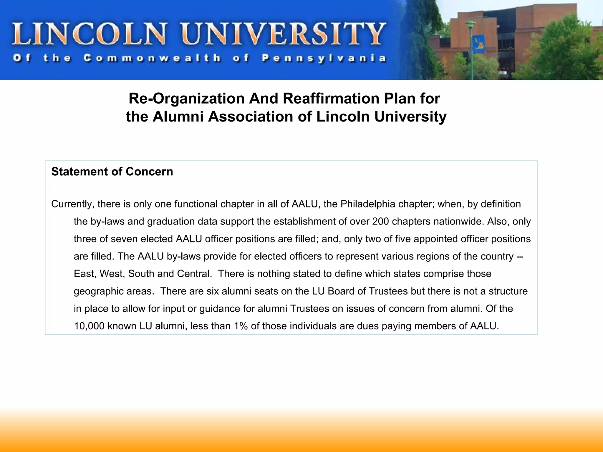 Re-Organization And Reaffirmation Plan for
                 the Alumni Association of Lincoln University


Statement of Concern

Currently, there is only one functional chapter in all of AALU, the Philadelphia chapter; when, by definition
     the by-laws and graduation data support the establishment of over 200 chapters nationwide. Also, only
     three of seven elected AALU officer positions are filled; and, only two of five appointed officer positions
     are filled. The AALU by-laws provide for elected officers to represent various regions of the country --
     East, West, South and Central. There is nothing stated to define which states comprise those
     geographic areas. There are six alumni seats on the LU Board of Trustees but there is not a structure
     in place to allow for input or guidance for alumni Trustees on issues of concern from alumni. Of the
     10,000 known LU alumni, less than 1% of those individuals are dues paying members of AALU.
 