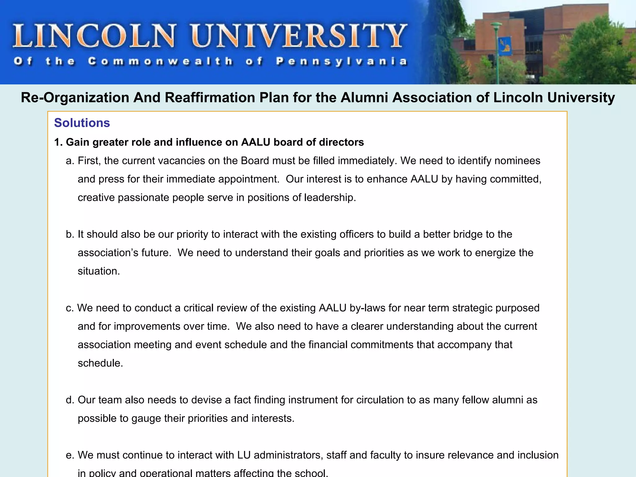 Re-Organization And Reaffirmation Plan for the Alumni Association of Lincoln University
    Solutions
    1. Gain greater role and influence on AALU board of directors
      a. First, the current vacancies on the Board must be filled immediately. We need to identify nominees
        and press for their immediate appointment. Our interest is to enhance AALU by having committed,
        creative passionate people serve in positions of leadership.


      b. It should also be our priority to interact with the existing officers to build a better bridge to the
        association’s future. We need to understand their goals and priorities as we work to energize the
        situation.


      c. We need to conduct a critical review of the existing AALU by-laws for near term strategic purposed
        and for improvements over time. We also need to have a clearer understanding about the current
        association meeting and event schedule and the financial commitments that accompany that
        schedule.


      d. Our team also needs to devise a fact finding instrument for circulation to as many fellow alumni as
        possible to gauge their priorities and interests.


      e. We must continue to interact with LU administrators, staff and faculty to insure relevance and inclusion
        in policy and operational matters affecting the school.
 