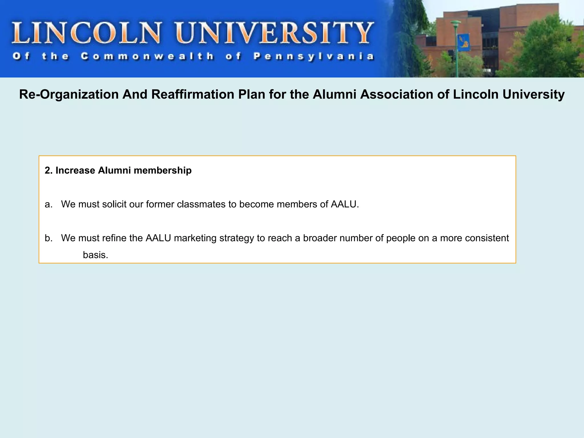 Re-Organization And Reaffirmation Plan for the Alumni Association of Lincoln University




    2. Increase Alumni membership


    a. We must solicit our former classmates to become members of AALU.


    b. We must refine the AALU marketing strategy to reach a broader number of people on a more consistent
            basis.
 