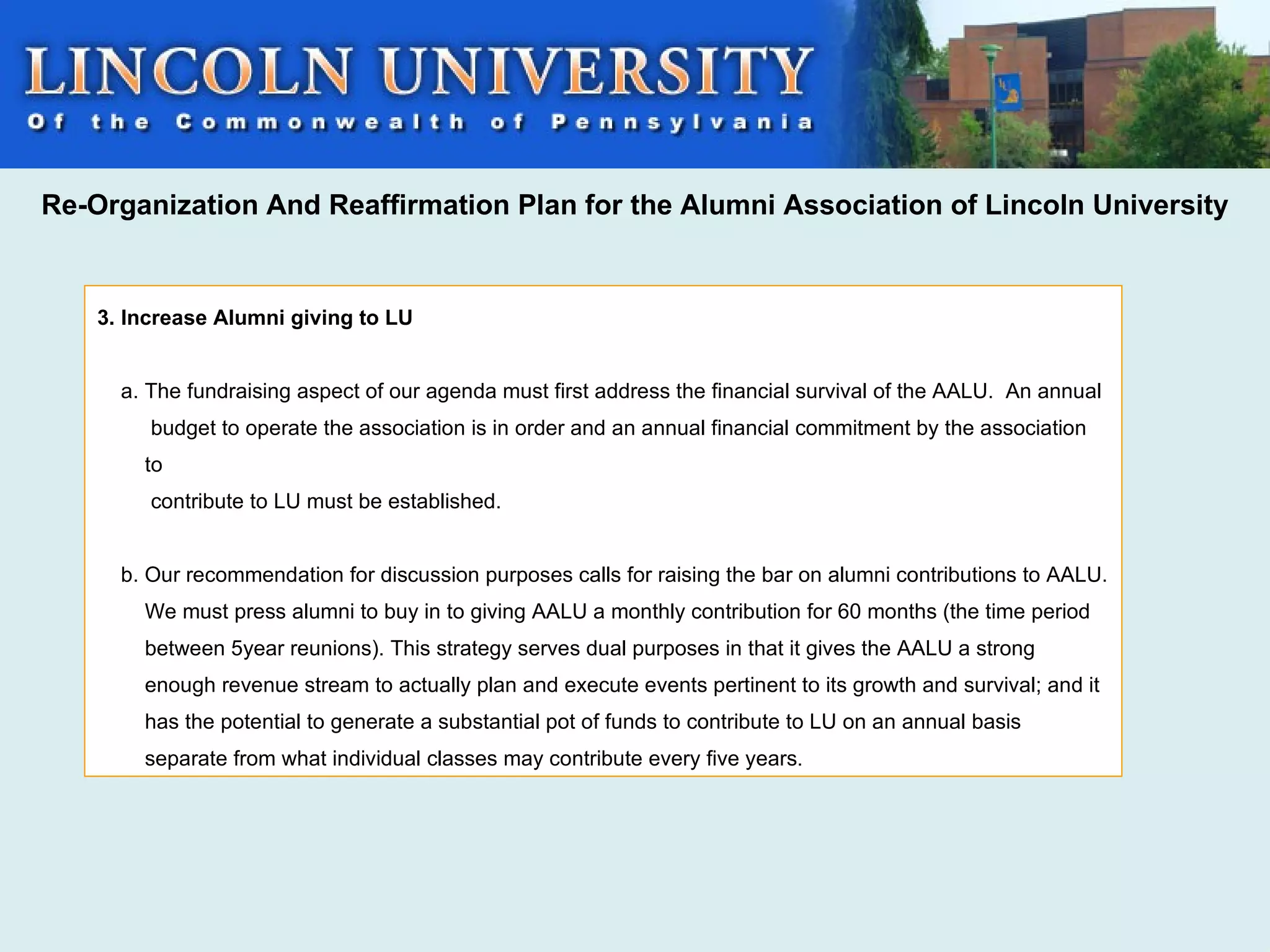 Re-Organization And Reaffirmation Plan for the Alumni Association of Lincoln University


    3. Increase Alumni giving to LU


      a. The fundraising aspect of our agenda must first address the financial survival of the AALU. An annual
         budget to operate the association is in order and an annual financial commitment by the association
        to
         contribute to LU must be established.


      b. Our recommendation for discussion purposes calls for raising the bar on alumni contributions to AALU.
        We must press alumni to buy in to giving AALU a monthly contribution for 60 months (the time period
        between 5year reunions). This strategy serves dual purposes in that it gives the AALU a strong
        enough revenue stream to actually plan and execute events pertinent to its growth and survival; and it
        has the potential to generate a substantial pot of funds to contribute to LU on an annual basis
        separate from what individual classes may contribute every five years.
 