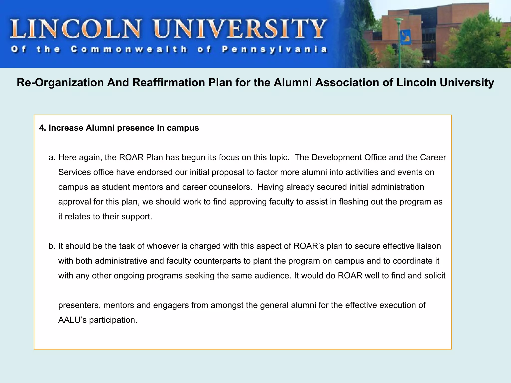 Re-Organization And Reaffirmation Plan for the Alumni Association of Lincoln University


    4. Increase Alumni presence in campus


      a. Here again, the ROAR Plan has begun its focus on this topic. The Development Office and the Career
        Services office have endorsed our initial proposal to factor more alumni into activities and events on
        campus as student mentors and career counselors. Having already secured initial administration
        approval for this plan, we should work to find approving faculty to assist in fleshing out the program as
        it relates to their support.


      b. It should be the task of whoever is charged with this aspect of ROAR’s plan to secure effective liaison
        with both administrative and faculty counterparts to plant the program on campus and to coordinate it
        with any other ongoing programs seeking the same audience. It would do ROAR well to find and solicit


        presenters, mentors and engagers from amongst the general alumni for the effective execution of
        AALU’s participation.
 