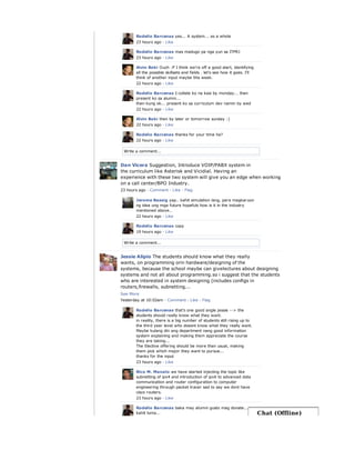 Write a comment...
Rodelio Barcenas yes... A system... as a whole
23 hours ago · Like
Rodelio Barcenas mas madugo pa nga yun sa ITPRJ
23 hours ago · Like
Alvin Boki Ouch :P I think we're off a good start, identifying
all the possible skillsets and fields . let's see how it goes. I'll
think of another input maybe this week.
22 hours ago · Like
Rodelio Barcenas I-collate ko na kasi by monday... then
present ko sa alumni...
then kung ok... present ko sa curriculum dev namin by wed
22 hours ago · Like
Alvin Boki then by later or tomorrow sunday :)
22 hours ago · Like
Rodelio Barcenas thanks for your time ha?
22 hours ago · Like
Write a comment...
Dan Vicera Suggestion, Introduce VOIP/PABX system in
the curriculum like Asterisk and Vicidial. Having an
experience with these two system will give you an edge when working
on a call center/BPO Industry.
23 hours ago · Comment · Like · Flag
Jerome Bassig yap.. kahit simulation lang, para magkaruon
ng idea ung mga future hopefuls how is it in the industry
mentioned above..
22 hours ago · Like
Rodelio Barcenas copy
19 hours ago · Like
Jessie Alipio The students should know what they really
wants, on programming orin hardware/designing of the
systems, because the school maybe can givelectures about designing
systems and not all about programming.so i suggest that the students
who are interested in system designing (includes configs in
routers,firewalls, subnetting...
See More
Yesterday at 10:02am · Comment · Like · Flag
Rodelio Barcenas that's one good angle jessie --> the
students should really know what they want.
in reality, there is a big number of students still rising up to
the third year level who doesnt know what they really want.
Maybe kulang din ang department nang good information
system explaining and making them appreciate the course
they are taking...
The Elective offering should be more than usual, making
them pick which major they want to pursue...
thanks for the input
23 hours ago · Like
Rico M. Manalo we have started injecting the topic like
subnetting of ipv4 and introduction of ipv6 to advanced data
communication and router configuration to computer
engineering through packet tracer sad to say we dont have
cisco routers.
23 hours ago · Like
Rodelio Barcenas baka may alumni gusto mag donate...
kahit luma... Chat (Offline)
 