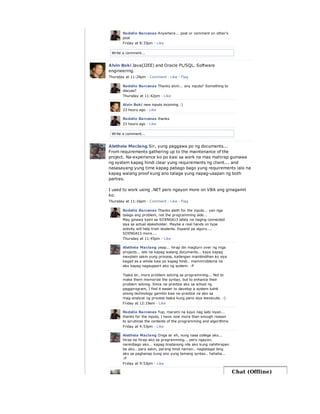 Write a comment...
Rodelio Barcenas Anywhere... post or comment on other's
post
Friday at 8:33pm · Like
Write a comment...
Alvin Boki Java(J2EE) and Oracle PL/SQL. Software
engineering.
Thursday at 11:24pm · Comment · Like · Flag
Rodelio Barcenas Thanks alvin... any inputs? Something to
discuss?
Thursday at 11:42pm · Like
Alvin Boki new inputs incoming :)
23 hours ago · Like
Rodelio Barcenas thanks
23 hours ago · Like
Aletheia Maclang Sir, yung paggawa po ng documents...
From requirements gathering up to the maintenance of the
project. Na-experience ko po kasi sa work na mas mahirap gumawa
ng system kapag hindi clear yung requirements ng client... and
nasasayang yung time kapag pabago bago yung requirements lalo na
kapag walang proof kung ano talaga yung napag-usapan ng both
parties.
I used to work using .NET pero ngayon more on VBA ang ginagamit
ko.
Thursday at 11:16pm · Comment · Like · Flag
Rodelio Barcenas Thanks aleth for the inputs... yan nga
talaga ang problem, not the programming side...
May ginawa kami sa SOENG413 lately na naging connected
siya sa actual stakeholder. Maybe a real hands on type
activity will help train students. Expand pa siguro....
SOENG413 more....
Thursday at 11:45pm · Like
Aletheia Maclang yeap... hirap din magturn over ng mga
projects... lalo na kapag walang documents... kaya kapag
inexplain sakin yung process, kailangan maintindihan ko siya
kagad as a whole kasi po kapag hindi.. mammroblema na
ako kapag nagsupport ako ng system. :P
Tsaka sir, more problem solving sa programming... Not to
make them memorize the syntax, but to enhance their
problem solving. Since na-practice ako sa school ng
pagpprogram, I find it easier to develop a system kahit
anong technology gamitin kasi na-practice na ako sa
mag-analyze ng process tsaka kung pano siya ieexecute. :)
Friday at 12:19am · Like
Rodelio Barcenas Yup, marami na kayo nag sabi niyan...
thanks for the inputs, I have now more than enough reason
to scrutinize the contents of the programming and algorithms
Friday at 4:53pm · Like
Aletheia Maclang Onga sir eh, nung nasa college ako...
hirap na hirap ako sa programming... pero ngayon,
naninibago ako... kapag tinatanong nila ako kung nahihirapan
ba ako.. para sakin, parang hindi naman.. nagtatagal lang
ako sa paghanap kung ano yung tamang syntax.. hahaha...
:P
Friday at 9:53pm · Like
Chat (Offline)
 
