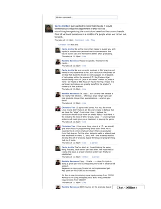 Write a comment...
Carlo Arcilla I just wanted to note that maybe it would
tremendously help the department if they will be
retrofitting/reorganizing the curriculum based on the current trends.
Most of us found ourselves in a middle of a jungle when we 1st set out
to work.
Thursday at 11:14pm · Comment · Like · Flag
Christian Tan likes this.
Carlo Arcilla We will be more than happy to supply you with
inputs or maybe even personal work experiences so that
future alumni can arm themselves better after graduating.
Thursday at 11:16pm · Like
Rodelio Barcenas Please be specific. Thanks for the
inputs...
Thursday at 11:16pm · Like
Carlo Arcilla We are currently involved in SAP practice and
based on my experience so far, our curriculum was based on
an idea that students should be well equipped on all aspects
of technology within the scopes of IT. But I believe that
maybe being a sort of "jack of all trades" makes us "aces of
none." so maybe a little focus or maybe having a major in a
particular technology can greatly benefit to the student's
mastery of that practice.
Thursday at 11:22pm · Like
Rodelio Barcenas OK. copy... our current free elective is
not really free elective... offering a large range topics can
help students choose their specializations... what do you
think?
Thursday at 11:30pm · Like
Christian Tan | I agree with James. For me, the whole
Linux mania didn't help at all. We were made to believe that
we have the "edge" if we know Linux. I believe the
curriculum should focus more on what's REALLY out there in
the industry the likes of SAP, Oracle, Cisco -> knowing these
systems will really give you a headstart in playing the game.
Thursday at 11:31pm · Like
Christian Tan | One more thing, since it is I.T., we should
give more focus in programming since that's what we're
expected to do when employers learn that we graduated
from that degree. Put the other subjects aside or atleast give
little emphasis on them. C, Java, PHP - the students need to
develop the art of analysis, logical thinking and programming.
Just my 2 cents.
Thursday at 11:35pm · Like ·
Carlo Arcilla That's a start sir. I was thinking the same
thing. Actually, issue samin yan back then. We hope that by
raising this issue, a proper elective system can finally be
established.
Thursday at 11:35pm · Unlike ·
Rodelio Barcenas Copy... Oracle ---> done Sir Alvin is
doing a great job now by integrating more DB in advance DB
subject;
Nagawan na niya yung Oracle but not implemented yet...
May plans din POSTGRE to be included.
Sir Rico is now introducing more inputs coming from CISCO.
Malayo na rin yung nadagdag niya. Baka may particular
requirements from CISCO?
Thursday at 11:36pm · Like
Rodelio Barcenas @CHI I agree on the analysis, logical
1 person
1 person
Chat (Offline)
 