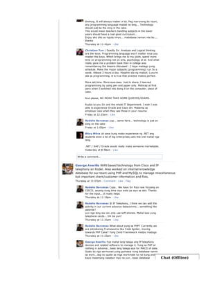 Write a comment...
thinking. It will always matter a lot. Pag marunong ka niyan,
any programming language madali na lang... Technology
should just be the icing in the cake.
This would mean teachers handling subjects in the lower
years should have a real good curriculum...
Enjoy ako dito sa inputs ninyo... mababasa naman nila ito....
thanks
Thursday at 11:41pm · Like
Christian Tan | Exactly Sir. Analysis and Logical thinking
are the keys. Programming language won't matter once you
master the keys. Which brings me to my point, spend more
time on programming not on arts, psychology et al. And what
really gave me a problem back then in college was
remembering the lessons discussed - I hope mabago yung
schedule. Make the major subjects (programming) run 3x a
week. Atleast 2 hours a day. Hasahin sila ng mabuti. Lunurin
sila sa programming. It is true that practice makes perfect.
More lab time. More exercises. Just to share, I learned
programming by using pen and paper only. Mahirap at first
pero when I switched into doing it on the computer, piece of
cake.
And please, NO MORE TAKE HOME QUIZZES/EXAMS.
Kudos to you Sir and the whole IT Department. I wish I was
able to experience Oracle and Cisco din. Mabenta sa
employer kasi when they see those in your resume.
Friday at 12:23am · Like
Rodelio Barcenas yup... same here... technology is just an
icing on the cake
Friday at 1:05pm · Like
Bitoy Mitra ok sana kung maka experience ng .NET ang
students since a lot of big enterprises uses this one mahal nga
lang.
.NET / SAP / Oracle would really make someone marketable.
Yesterday at 8:58am · Like
George Averilla WAN based technology from Cisco and IP
telephony sir Rodel. Also worked on internal knowledge
database for our team using PHP and MySQL to manage miscellaneous
but important client/customer information and files.
Thursday at 11:07pm · Comment · Like · Flag
Rodelio Barcenas Copy.. We have Sir Rico now focusing on
CISCO, sayang nung time niyo wala pa siya sa atin. Thanks
for the input... It really helps
Thursday at 11:19pm · Like
Rodelio Barcenas @ IP Telephony, I think we can add this
activity in our current advance datacomms... something like
asterisk?
yun nga lang we can only use soft phones. Mahal kasi yung
telephone cards... OK ba yun?
Thursday at 11:21pm · Like
Rodelio Barcenas What about yung sa PHP? Currently we
are introducing Frameworks like Code Igniter, moving
towards PHP Cake? Yung Zend Framework medyo madugo
Thursday at 11:22pm · Like
George Averilla Yup mahal lang talaga ang IP telephony
devices and related software to manage it. Yung sa PHP sir
nothing in advance...basic lang talaga siya for MACD of data.
Gusto ko nga sermunan yung gumawa nung database namin
sa work...lagi ko quote sa mga workmate ko na kung andun
kayo malamang nasabon niyo na yun...basic database Chat (Offline)
 