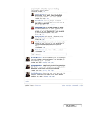 Export
Write a comment...
programming lang sablay-sablay na panu pa kaya kung
naging relational type na...tsk tsk...
Thursday at 11:29pm · Like
Rodelio Barcenas OK. Pansin ko rin even our current
students sablay ang DB Design... Medyo squeeze a little
siguro yung mga nagtuturo... more training sa faculty
Thursday at 11:32pm · Like
George Averilla Sir like you said noon...no sense in
advancing to any technology if you have not understood by
heart its basic fundamentals.
Thursday at 11:35pm · Like ·
Giovanni Petrache @sir barcenas: if mahal ung devices,
why not make DIY devices. like reverse engineering and
innovate. make something more cheaper(which the chinese
are good at - i.e. china cheapo phones). i guess by making
our own devices we would able to learn more..
22 hours ago · Like
Rodelio Barcenas good input yan... nakalimutan ko nga
pala... bosconian trait yan... improvise
22 hours ago · Like
Mikki Robiso Sir add na rin po natin yung simulated routing
protocols like EIGRP, OSPF and BGP. Also familiarisation on
Layer 7 capable firewall technologies like Untangle or
PFSense.
2 minutes ago · Like
Rodelio Barcenas copy... Layer 7 routing... a good one
2 minutes ago · Like
1 person
Rodelio Barcenas What IT technology are you working on
right now? Please give us the nature of your work and the
demands from you as a graduate.
Thursday at 10:56pm · Comment · Like · Flag
Rodelio Barcenas Share us your experiences on your first
Job. Was the program able to make you competetive in the
workplace? Please share some suggestions here.
Thursday at 10:51pm · Comment · Like · Flag
Rodelio Barcenas Alumni may post inputs here... so that
everyone can have a dose of discussions ahead of time
October 12 at 11:06pm · Comment · Like · Flag
Facebook © 2010 · English (US) About · Advertising · Developers · Careers · Privacy · Term
Chat (Offline)
 