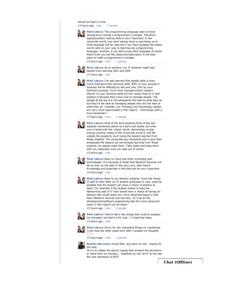 should be kept in mind.
13 hours ago · Like ·
Matt Lebrun The programming language used is trivial
compared to having a programmer's mindset. Therefore
logical/problem-solving skills is very important. In the
corporate world, you don't always have a say/choice as to
what language will be used but if you have grasped the basics
you're well on your way to learning any programming
language. Anyhow, if you don't know their language of choice
they'll train you but the classroom/laboratory is the best
place to instill a programmer's mindset.
13 hours ago · Like ·
Matt Lebrun As an elective, our IT students might also
benefit from learning SEO and SEM.
13 hours ago · Like
Matt Lebrun I've also learned that people skills is even
more important than technical skills. 85% of your success in
business will be affected by this and only 15% by your
technical prowess. You'll meet managers/team leaders
inferior to your technical skills but the reason they're in that
position is because they know how to manage people. The
people at the top are not necessarily the best at what they do
but they're the best at managing people who are the best at
what they do. Likewise, our Theology and Psychology classes
are very much appreciated in this regard – Technology with a
Soul remember?
13 hours ago · Like ·
Matt Lebrun Most of the time students think of the two
subjects mentioned above as a bore and waste, but once
you're faced with the critical, harsh, demanding, brutal,
energy-sucking reality of the corporate world or just life
outside the academe you'll value the lessons learned from
those subjects. The corporate pay thousands just to give their
employees the lessons we are already learning from those
subjects. So please value them. Take notes and keep them
with you especially once you step out of school.
13 hours ago · Like
Matt Lebrun Back to Cloud and other emerging web
technologies. It is because of these that Network Security will
be an ever so hot topic in the very very near future.
Knowledge and expertise in this field will be very important.
13 hours ago · Like
Matt Lebrun Back to our Elective subjects. Since the choice
of path to take after an IT student graduates is vast, could be
possible that the student can have a choice of elective to
take? For example if the student wishes to take the
Networking side of IT then would have a choice of having an
elective that would teach him more advanced topics in that
field (Network security and the like). Or if its on the
development/software engineering side the more advanced
topics in this regard can be taken.
13 hours ago · Like ·
Matt Lebrun There's still a few things that must've escaped
my thoughts, but that's it for now :) I hope this helps.
13 hours ago · Like
Matt Lebrun Sorry for the redundant things ive mentioned.
I just read the other posts here after I posted my thoughts
^_^;
13 hours ago · Like ·
Rodelio Barcenas Great Matt, ang dami na nito.. thanks for
the help...
I'll try to collate the alumni iniputs then present the directions
or plans here by monday... hopefully by tue, all of us can see
the new directions of BSIT.
1 person
1 person
2 people
2 people
1 person
Chat (Offline)
 