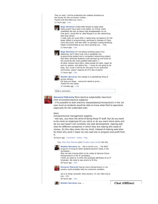 Write a comment...
Then on wed, I will be presenting the collated directions to
the faculty for the curriculum review...
Thanks and God bless you more....
12 hours ago · Like
Bogs Abraham Kudos Matt binasa ko talga lahat
hehe,coudn't have said it any better my friend. Kahit
nosebleed ata ako sa ibang mga pinagsasasabi mo sir.
One point i would like to raise though is on the networking
side lang naman.
I really wish we could offer a networking courseware for the
lesser gifted in programming, particularly modules of Cisco,
ccent and icnd2, and then later on perhaps routing,switching,
netsec fundamentals as you were pointing out... -mac
11 hours ago · Like
Bogs Abraham Im not taking anything away from
datacoms, but if there only was a substitute non
programming subject and a competent networking subject
that other technical students could perhaps go and excel at,
this would be the most qualified alternative :)
all other schools have them, baka pwede din satin. Again its
just my opinion, and others too... i know its not going to be
easy, but i know it will be for the good of our bosconian
community. peace! regards sirs Pro deo et patria
11 hours ago · Like
Rodelio Barcenas Yes change is a painstaking thing to
pursue always.
OK lang yun Bogs... everyone needs to grow....
Thanks for the inputs
31 minutes ago · Like
Giovanni Petrache More elective subjects(No maximum
limit of enrolled elective subjects)
- if its possible to start elective classes(basics/introduction) in the 1st
year level so students would be able to know what field to specialize
especially for the undecided ones
basic
entrepreneurial management subjects
- lets say, you have the skills of doing those IT stuff. But do you want
to be come an employee till you retire or do you want retire early and
be our own boss? I am currently into web development, making web
sites for different companies in which they are making shit loads of
money. So this idea came into my mind, instead of making web sites
for them why wont I make my own web site or program and profit from
it.
20 hours ago · Comment · Unlike · Flag
You, Allan Butz Malunes and Christian Jesus Cerillo like this.
Rodelio Barcenas Uy... this is worth a try... The BSIT
program is trying to teach students become ready in the
workplace...
Why not also training them to be ready to become future
entrepreneurs in the IT workplace....
I think we need to re-think the graduate attributes of an IT
Graduate. We need to see where to fit this
20 hours ago · Like
Giovanni Petrache having more entrepreneurs in our
country could probably help our economic condition.
sorry to those computer shop owners, i'm not referring to
you.. LOL
20 hours ago · Like
Rodelio Barcenas yup .... Chat (Offline)
 