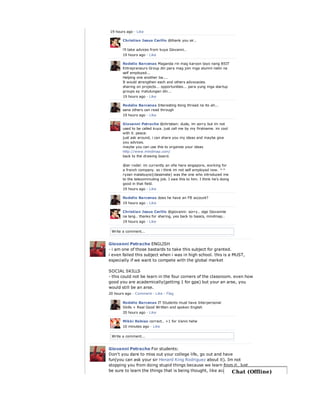 Write a comment...
19 hours ago · Like
Christian Jesus Cerillo @thank you sir..
i'll take advices from kuya Giovanni..
19 hours ago · Like
Rodelio Barcenas Maganda rin mag karoon tayo nang BSIT
Entrepreneurs Group din para mag join mga alumni natin na
self employed...
Helping one another ba....
It would strengthen each and others advocacies.
sharing on projects... opportunities... para yung mga startup
groups ay matulungan din...
19 hours ago · Like
Rodelio Barcenas Interesting itong thread na ito ah...
sana others can read through
19 hours ago · Like
Giovanni Petrache @christian: dude, im sorry but im not
used to be called kuya. just call me by my firstname. im cool
with it. peace.
just ask around, i can share you my ideas and maybe give
you advices.
maybe you can use this to organize your ideas
http://www.mindmap.com/
back to the drawing board.
@sir rodel: im currently an ofw here singapore, working for
a french company. so i think im not self employed now. ^^
ryzan malabuyoc(classmate) was the one who introduced me
to the telecommuting job. I owe this to him. I think he's doing
good in that field.
19 hours ago · Like
Rodelio Barcenas does he have an FB account?
19 hours ago · Like
Christian Jesus Cerillo @giovanni: sorry.. sige Giovannie
na lang.. thanks for sharing, yes back to basics, mindmap..
19 hours ago · Like
Write a comment...
Giovanni Petrache ENGLISH
- i am one of those bastards to take this subject for granted.
i even failed this subject when i was in high school. this is a MUST,
especially if we want to compete with the global market
SOCIAL SKILLS
- this could not be learn in the four corners of the classroom. even how
good you are academically(getting 1 for gpa) but your an arse, you
would still be an arse.
20 hours ago · Comment · Like · Flag
Rodelio Barcenas IT Students must have Interpersonal
Skills + Real Good Written and spoken English
20 hours ago · Like
Mikki Robiso correct.. +1 for Vanni hehe
10 minutes ago · Like
Giovanni Petrache For students:
Don't you dare to miss out your college life, go out and have
fun(you can ask your sir Henard King Rodriguez about it). Im not
stopping you from doing stupid things because we learn from it. Just
be sure to learn the things that is being thought, like academics andChat (Offline)
 