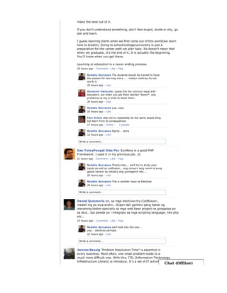 Write a comment...
make the best out of it.
If you don't understand something, don't feel stupid, dumb or shy, go
ask and learn.
I guess learning starts when we first came out of this world(we learn
how to breath). Going to school/college/university is just a
preparation for the career path we plan take. Its doesn't mean that
when we graduate, it's the end of it. It is actually the beginning.
You'll know when you get there.
Learning or education is a never ending process.
20 hours ago · Comment · Like · Flag
Rodelio Barcenas The students should be trained to have
the passion for learning more .... medyo mahirap ito but
worth it
20 hours ago · Like
Giovanni Petrache i guess this the common issue with
educators. but when you got them started *boom*. ang
problema na lng is what to teach them..
20 hours ago · Like
Rodelio Barcenas yup. copy
20 hours ago · Like
Fern Ariola also not to repeatedly do the same stupid thing
but learn from its consequences
17 hours ago · Unlike ·
Rodelio Barcenas Agree... tama
12 hours ago · Like
2 people
Write a comment...
Geo TotoyPanget Dela Paz Symfony is a good PHP
Framework. I used it in my previous job. ;D
21 hours ago · Comment · Like · Flag
Rodelio Barcenas Thanks Geo... we'll try to study your
inputs as well as coldfusion... ang concern lang namin is kung
gaano karami sa industry ang gumagamit nito....
20 hours ago · Like
Rodelio Barcenas This is another input sa Electives
20 hours ago · Like
Write a comment...
Daniel Quismorio sir, sa mga electives try Coldfusion..
madali lng po siya aralin.. SUper dali gamitin pang hatak ng
maraming tables specially sa mga web base project na ginagawa po
sa skul.. tps pwede po i-integrate sa mga scripting language, like php
etc..
22 hours ago · Comment · Like · Flag
Rodelio Barcenas we'll look into this one...
yep... electives perhaps
22 hours ago · Like
Jerome Bassig "Problem Resolution Time" is essential in
every business. More often, one small problem leads to a
much more difficult one. With this, ITIL (Information Technology
Infrastructure Library) is introduce. It's a set of IT activities which
Chat (Offline)
 